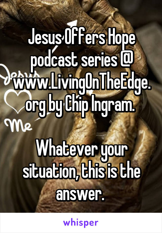 Jesus Offers Hope podcast series @ www.LivingOnTheEdge.org by Chip Ingram. 

Whatever your situation, this is the answer. 