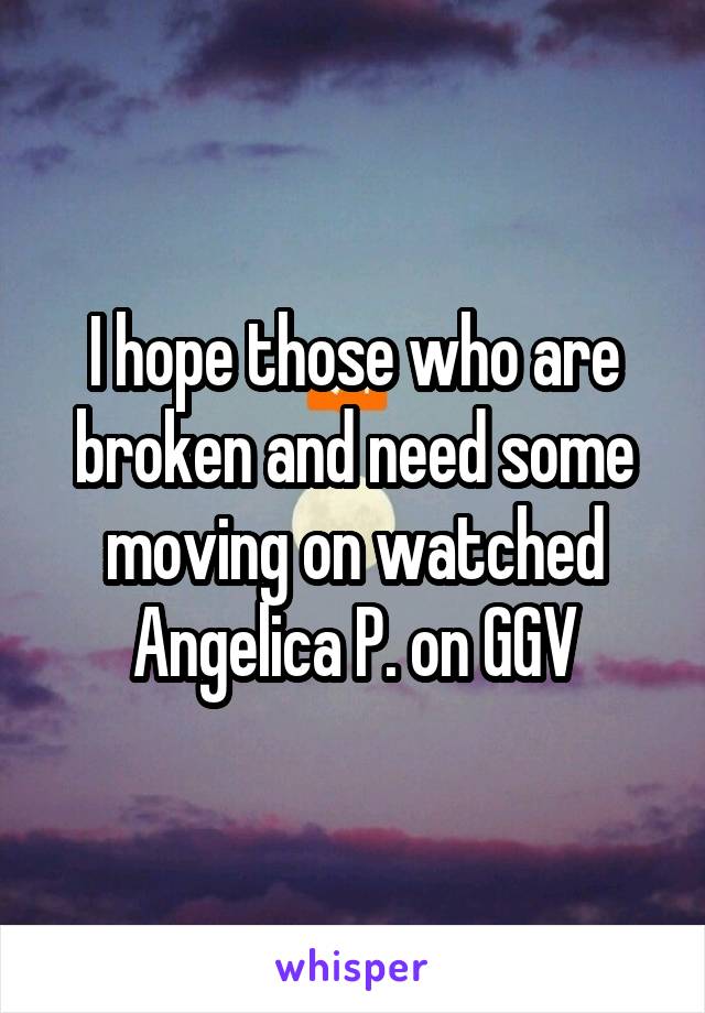 I hope those who are broken and need some moving on watched Angelica P. on GGV