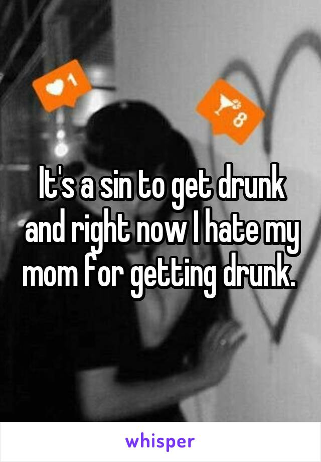 It's a sin to get drunk and right now I hate my mom for getting drunk. 