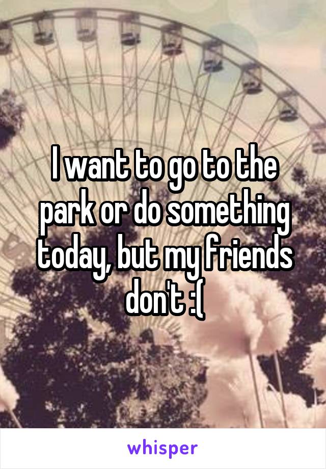 I want to go to the park or do something today, but my friends don't :(