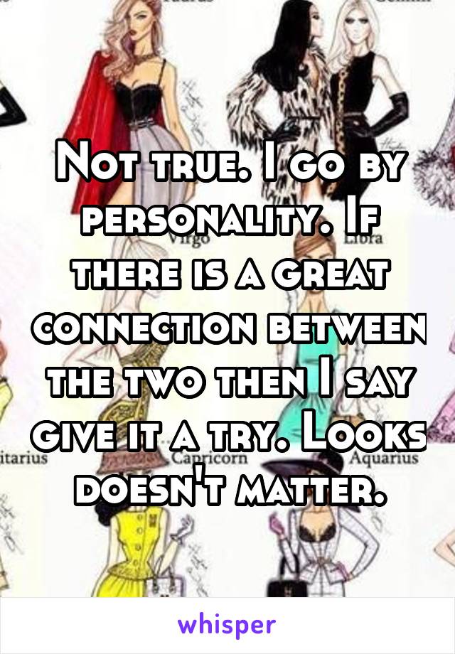 Not true. I go by personality. If there is a great connection between the two then I say give it a try. Looks doesn't matter.