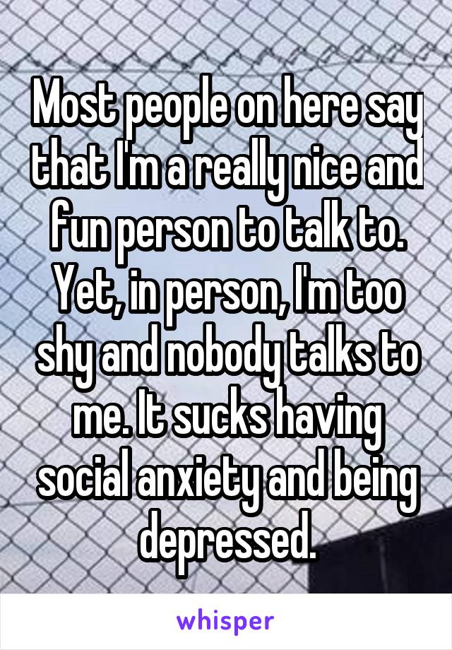 Most people on here say that I'm a really nice and fun person to talk to. Yet, in person, I'm too shy and nobody talks to me. It sucks having social anxiety and being depressed.