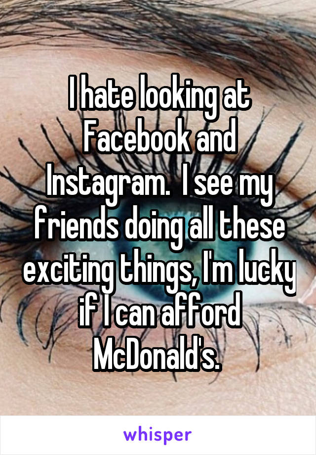 I hate looking at Facebook and Instagram.  I see my friends doing all these exciting things, I'm lucky if I can afford McDonald's. 