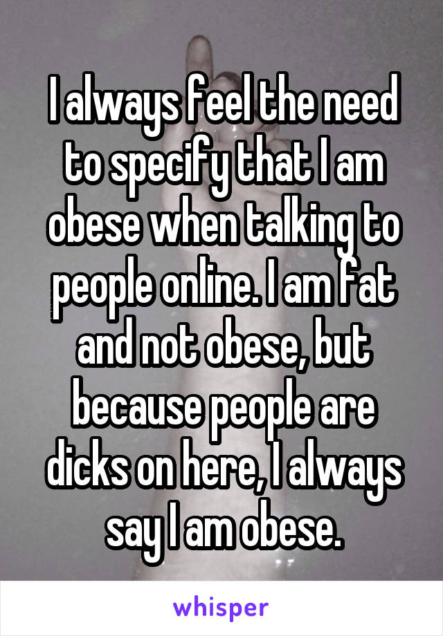 I always feel the need to specify that I am obese when talking to people online. I am fat and not obese, but because people are dicks on here, I always say I am obese.