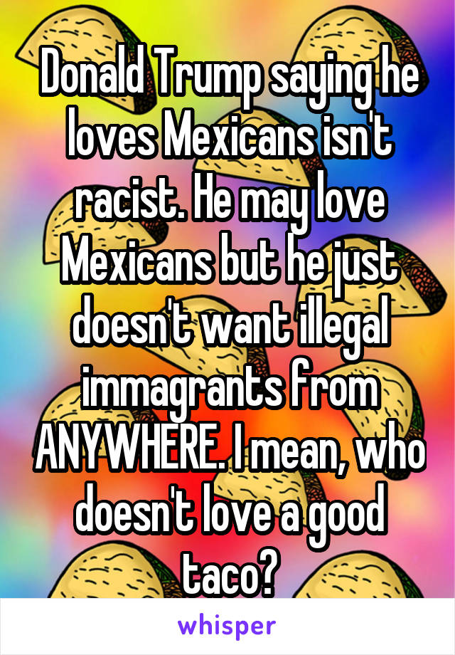 Donald Trump saying he loves Mexicans isn't racist. He may love Mexicans but he just doesn't want illegal immagrants from ANYWHERE. I mean, who doesn't love a good taco?