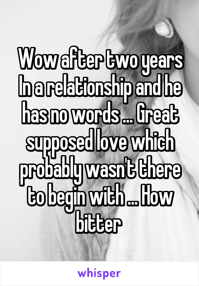 Wow after two years In a relationship and he has no words ... Great supposed love which probably wasn't there to begin with ... How bitter 