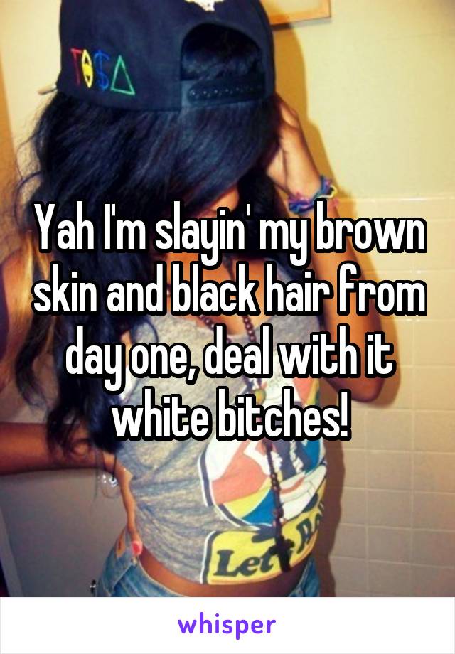 Yah I'm slayin' my brown skin and black hair from day one, deal with it white bitches!