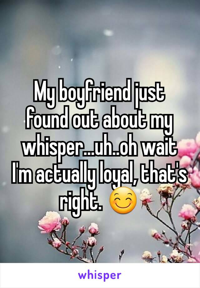 My boyfriend just found out about my whisper...uh..oh wait I'm actually loyal, that's right. 😊