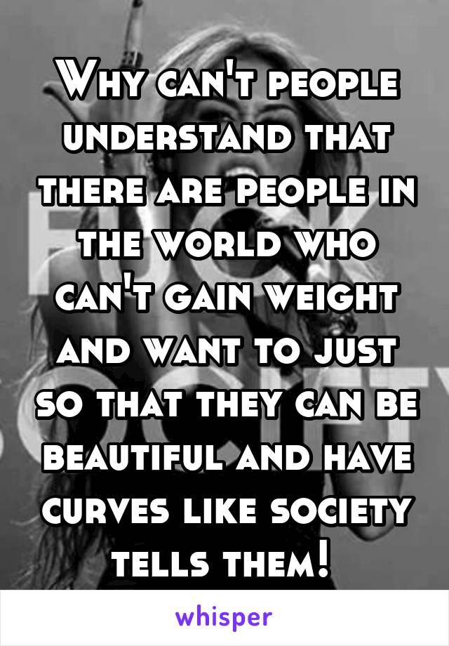 Why can't people understand that there are people in the world who can't gain weight and want to just so that they can be beautiful and have curves like society tells them! 