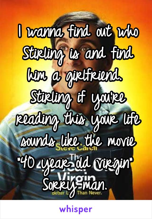 I wanna find out who Stirling is and find him a girlfriend. 
Stirling if you're reading this your life sounds like the movie "40 year old virgin" 
Sorry man. 