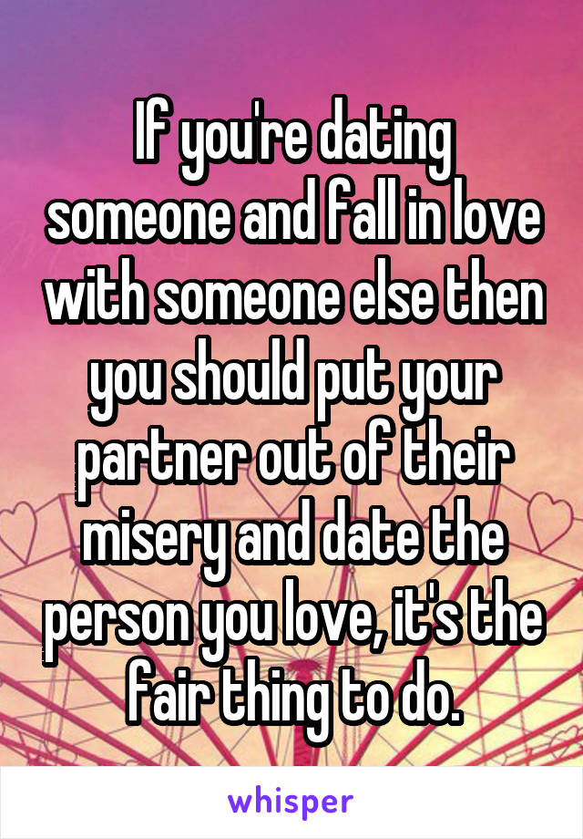 If you're dating someone and fall in love with someone else then you should put your partner out of their misery and date the person you love, it's the fair thing to do.