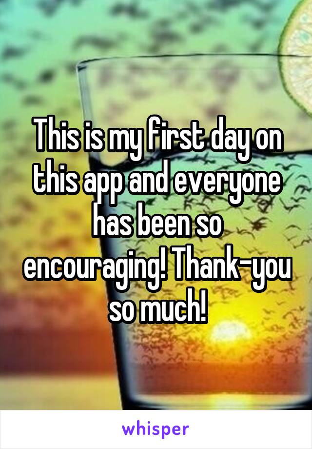 This is my first day on this app and everyone has been so encouraging! Thank-you so much!