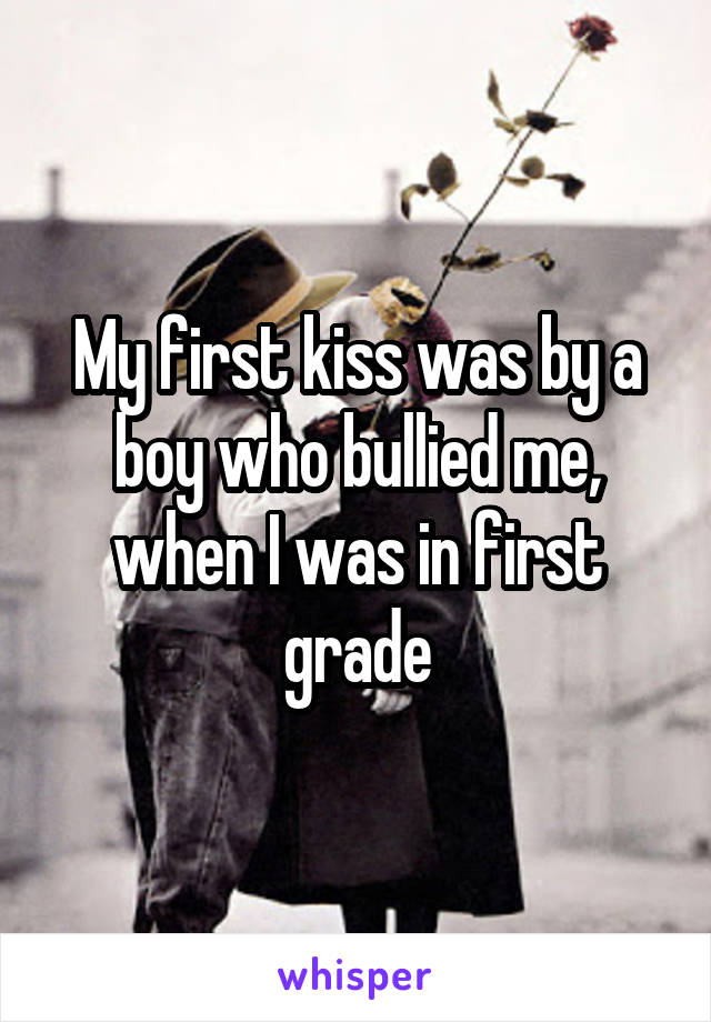 My first kiss was by a boy who bullied me, when I was in first grade