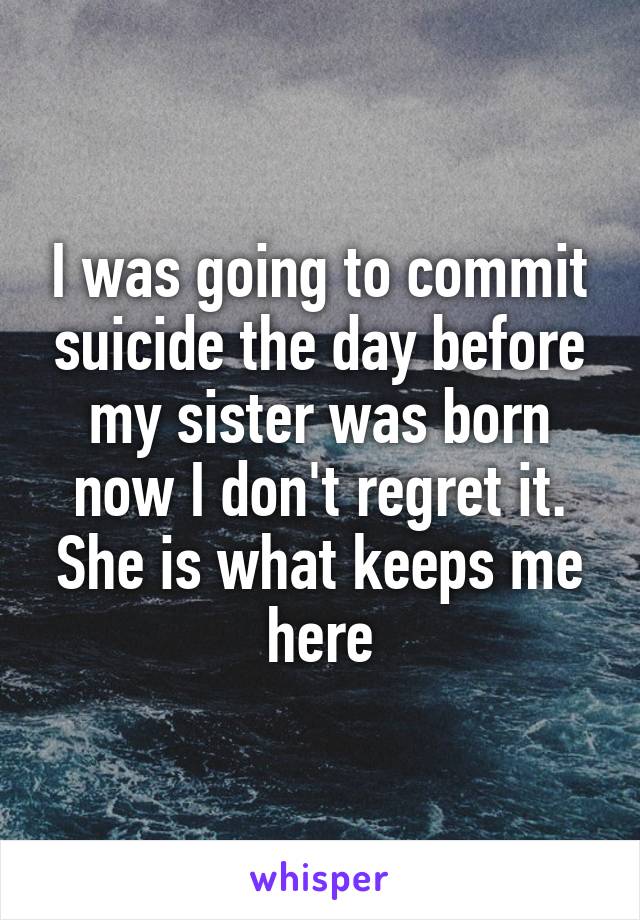 I was going to commit suicide the day before my sister was born now I don't regret it. She is what keeps me here