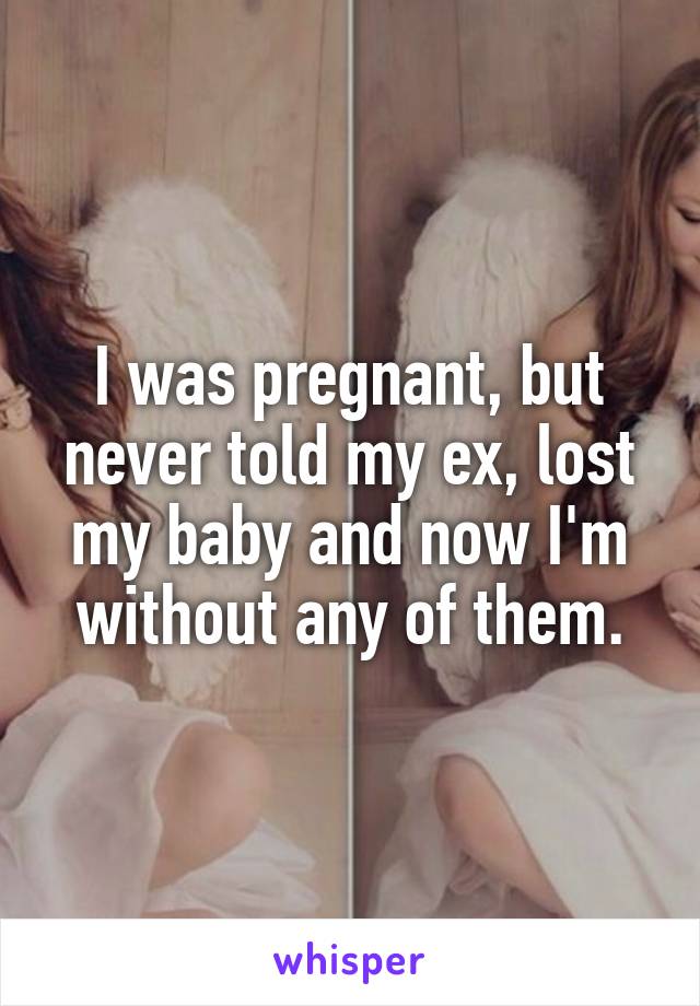 I was pregnant, but never told my ex, lost my baby and now I'm without any of them.