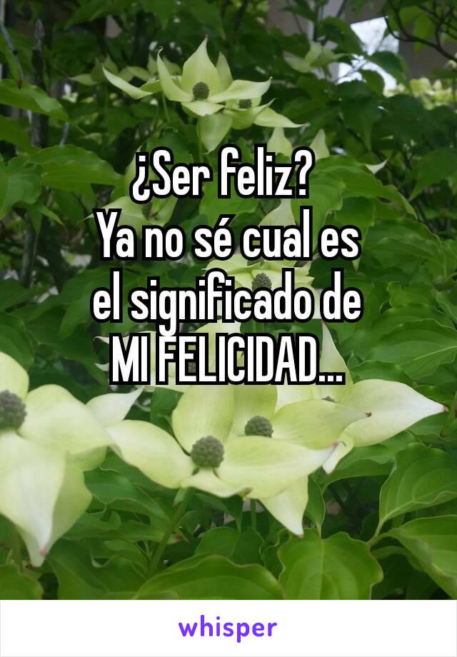 ¿Ser feliz? 
Ya no sé cual es
el significado de
MI FELICIDAD...