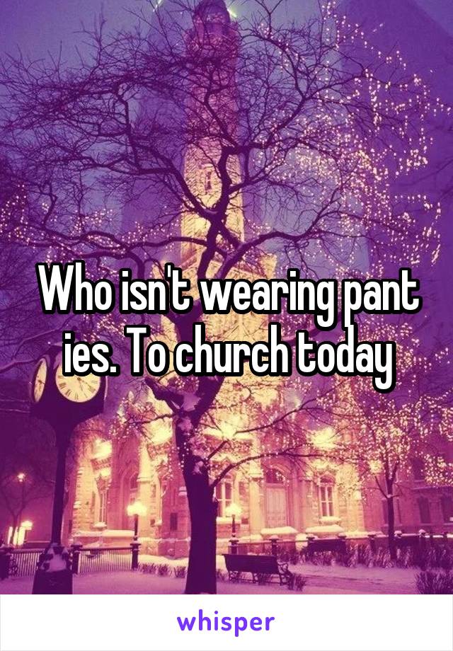 Who isn't wearing pant ies. To church today