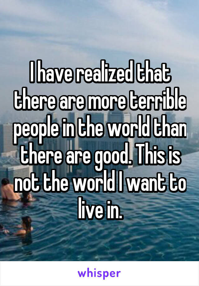 I have realized that there are more terrible people in the world than there are good. This is not the world I want to live in.