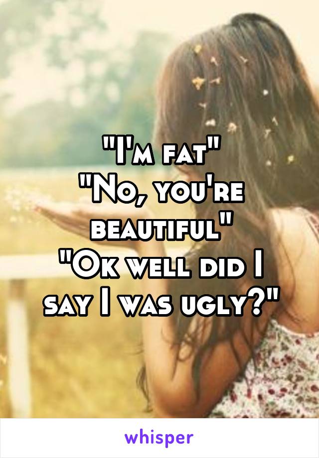 "I'm fat"
"No, you're beautiful"
"Ok well did I say I was ugly?"