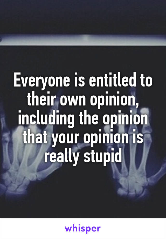 Everyone is entitled to their own opinion, including the opinion that your opinion is really stupid