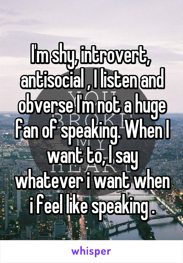 I'm shy, introvert,  antisocial , I listen and obverse I'm not a huge fan of speaking. When I want to, I say whatever i want when i feel like speaking .