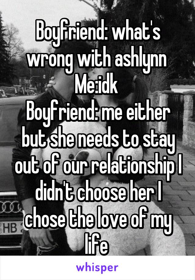 Boyfriend: what's wrong with ashlynn 
Me:idk 
Boyfriend: me either but she needs to stay out of our relationship I didn't choose her I chose the love of my life 