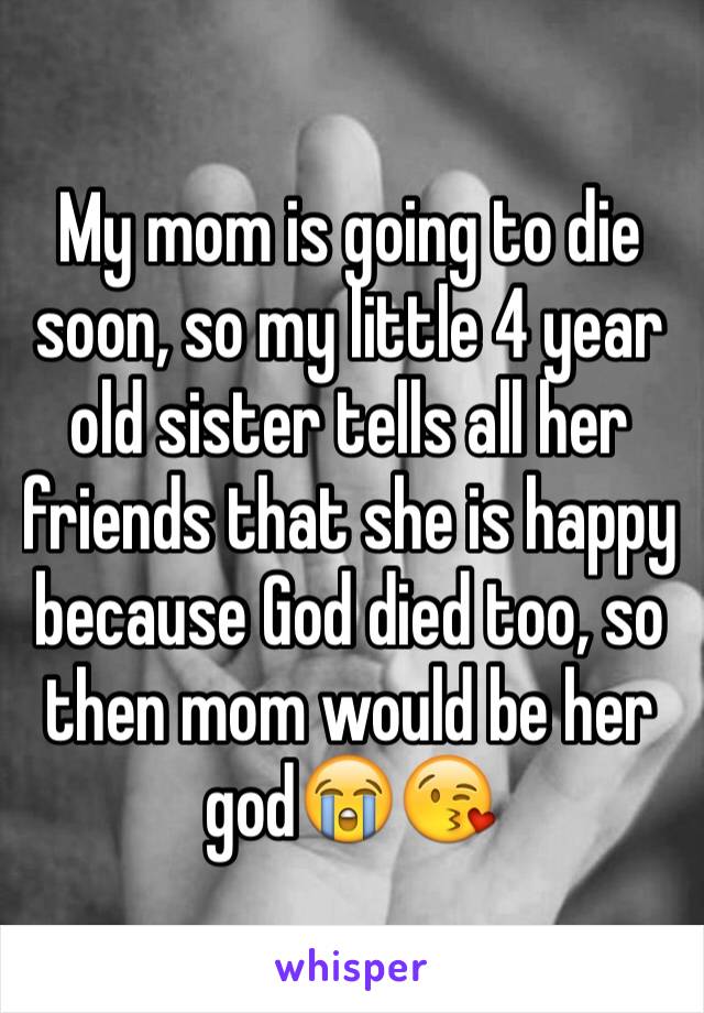 My mom is going to die soon, so my little 4 year old sister tells all her friends that she is happy because God died too, so then mom would be her god😭😘