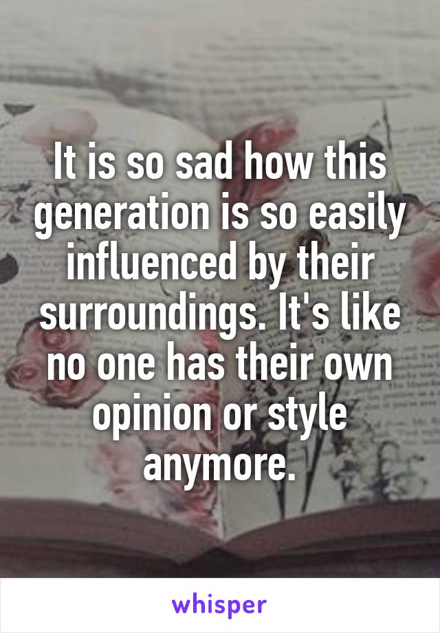 It is so sad how this generation is so easily influenced by their surroundings. It's like no one has their own opinion or style anymore.