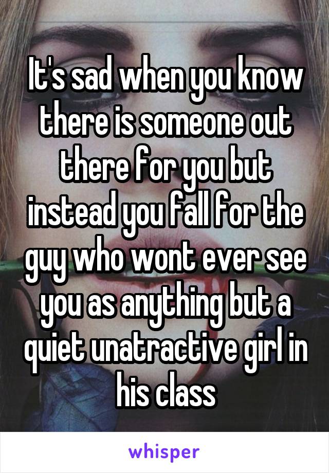 It's sad when you know there is someone out there for you but instead you fall for the guy who wont ever see you as anything but a quiet unatractive girl in his class