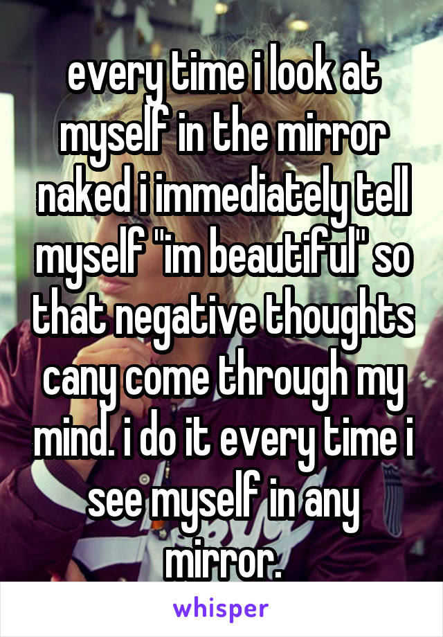 every time i look at myself in the mirror naked i immediately tell myself "im beautiful" so that negative thoughts cany come through my mind. i do it every time i see myself in any mirror.