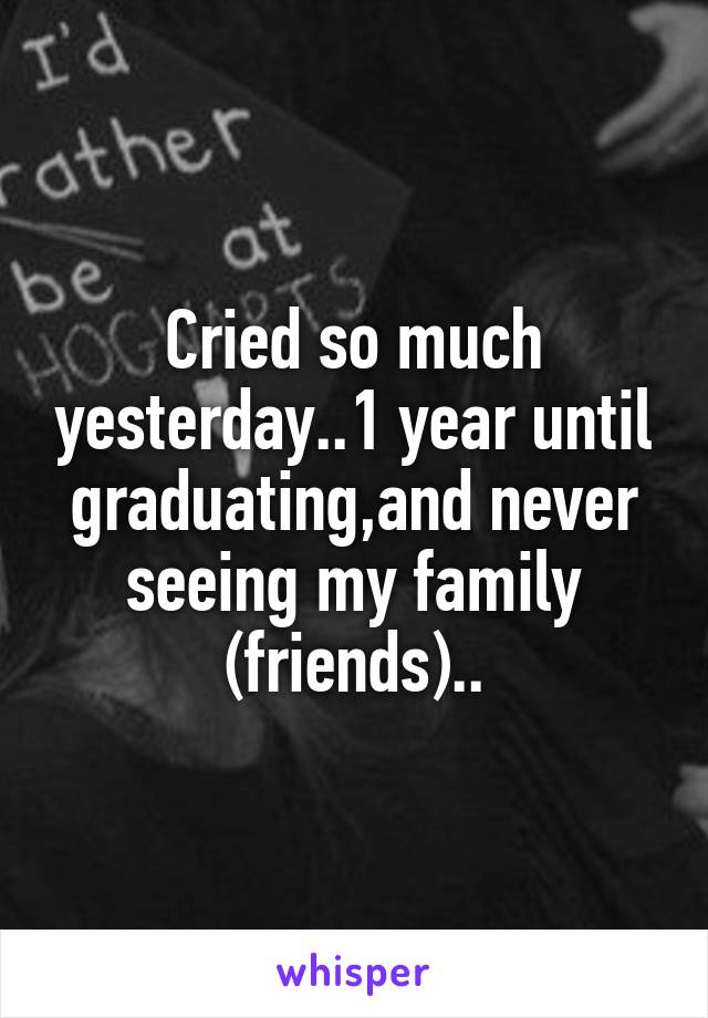 Cried so much yesterday..1 year until graduating,and never seeing my family (friends)..