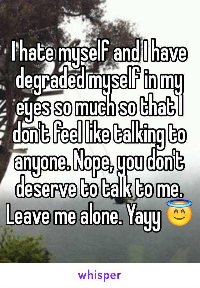 I hate myself and I have degraded myself in my eyes so much so that I don't feel like talking to anyone. Nope, you don't deserve to talk to me. Leave me alone. Yayy 😇