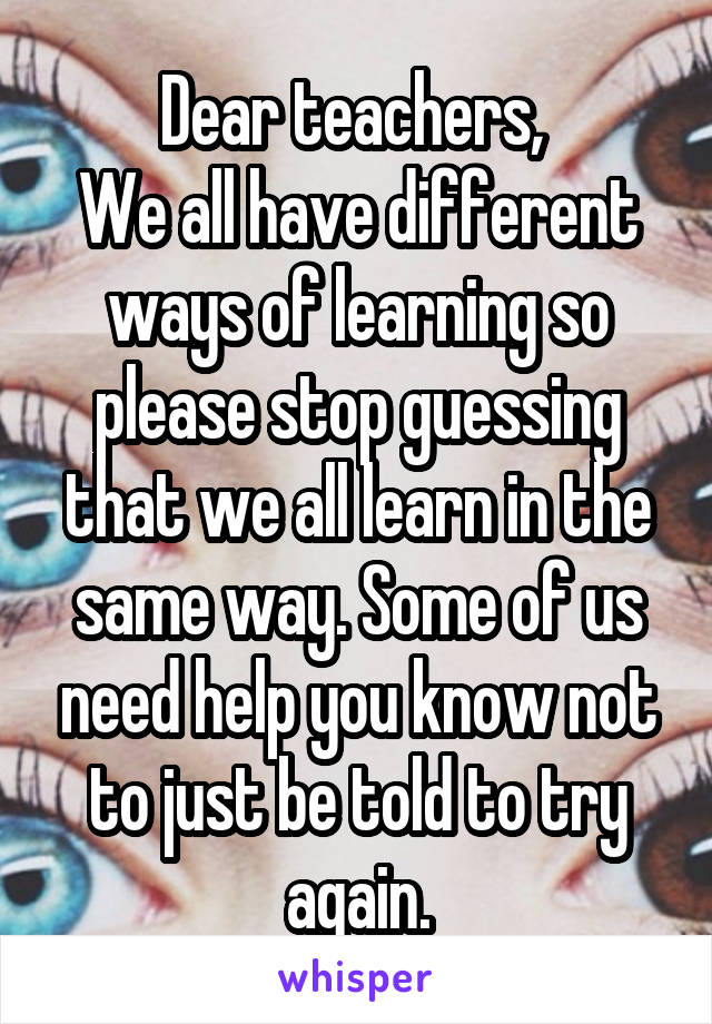 Dear teachers, 
We all have different ways of learning so please stop guessing that we all learn in the same way. Some of us need help you know not to just be told to try again.