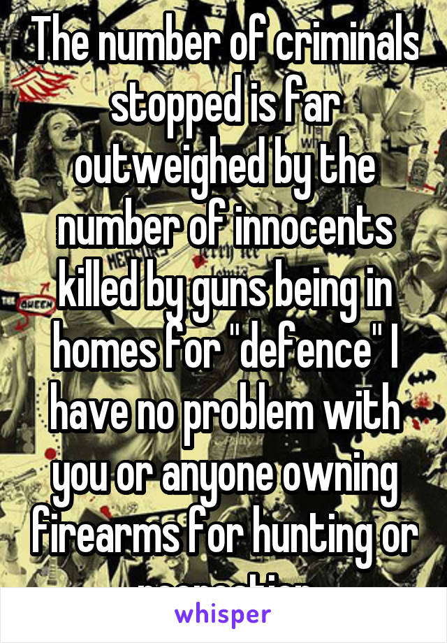 The number of criminals stopped is far outweighed by the number of innocents killed by guns being in homes for "defence" I have no problem with you or anyone owning firearms for hunting or recreation