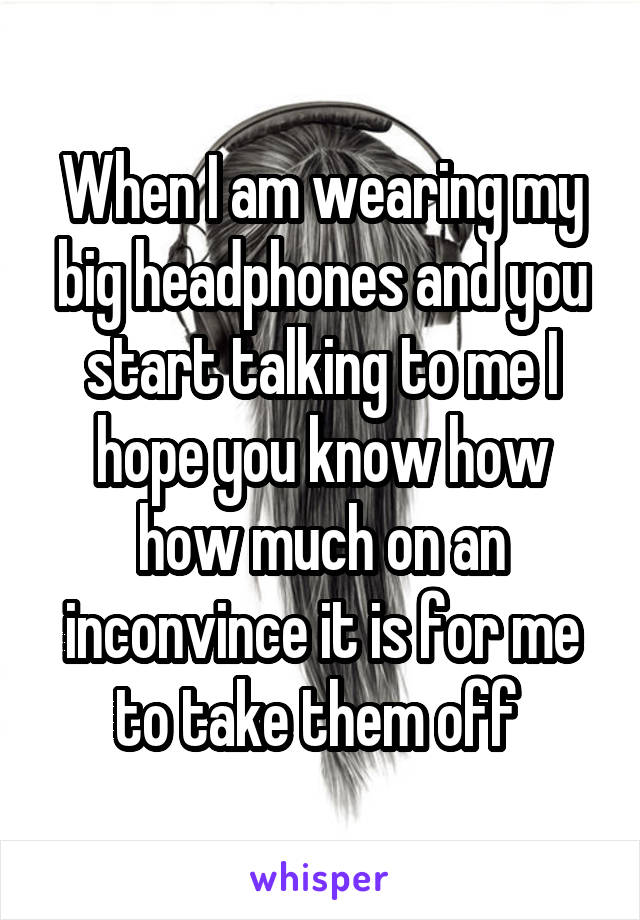 When I am wearing my big headphones and you start talking to me I hope you know how how much on an inconvince it is for me to take them off 