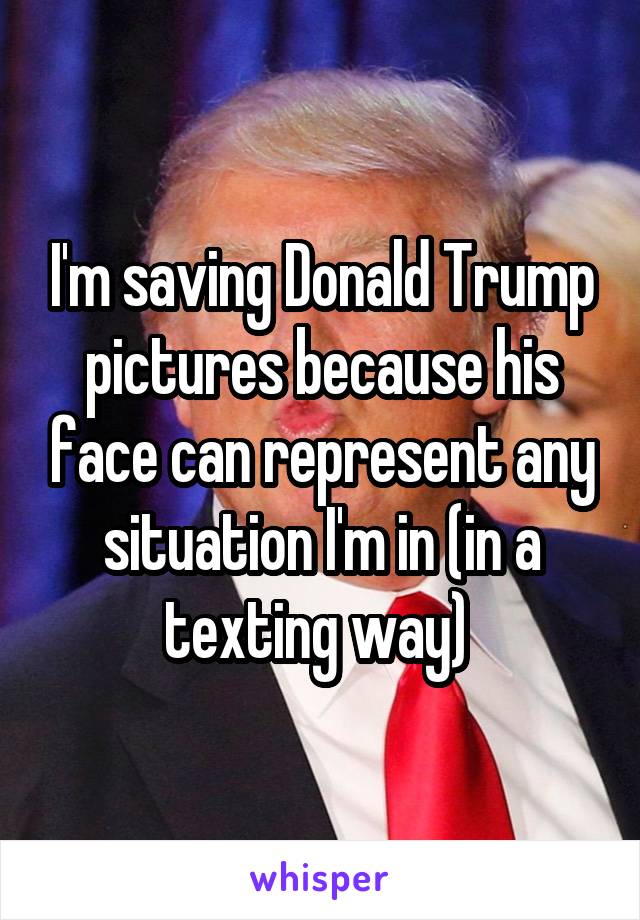 I'm saving Donald Trump pictures because his face can represent any situation I'm in (in a texting way) 