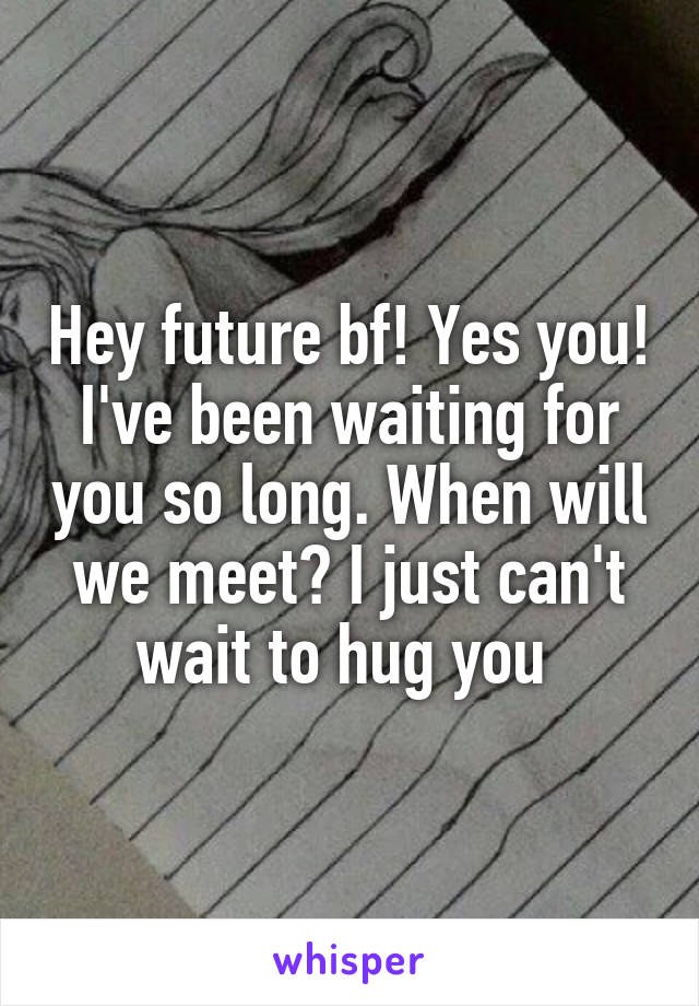 Hey future bf! Yes you! I've been waiting for you so long. When will we meet? I just can't wait to hug you 