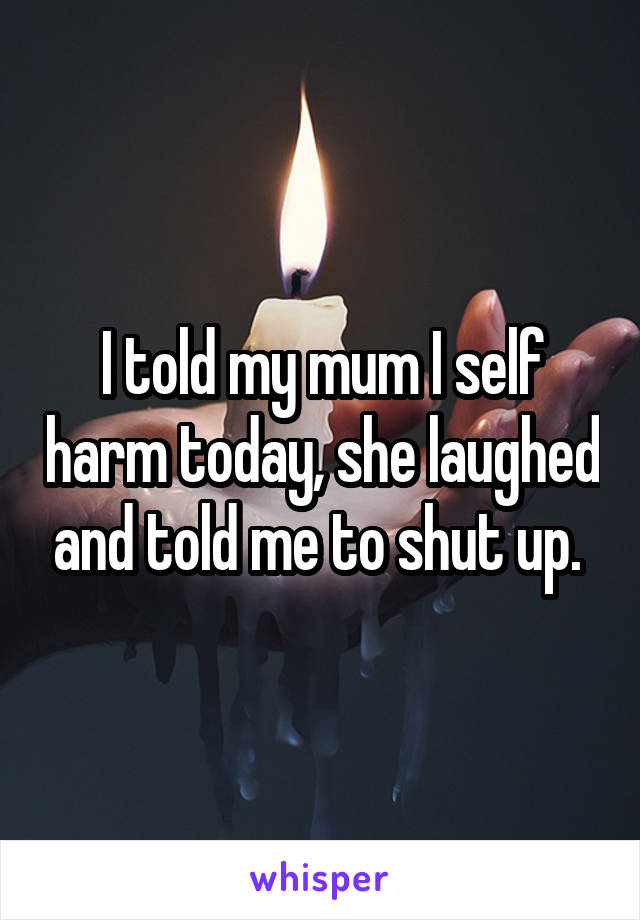 I told my mum I self harm today, she laughed and told me to shut up. 