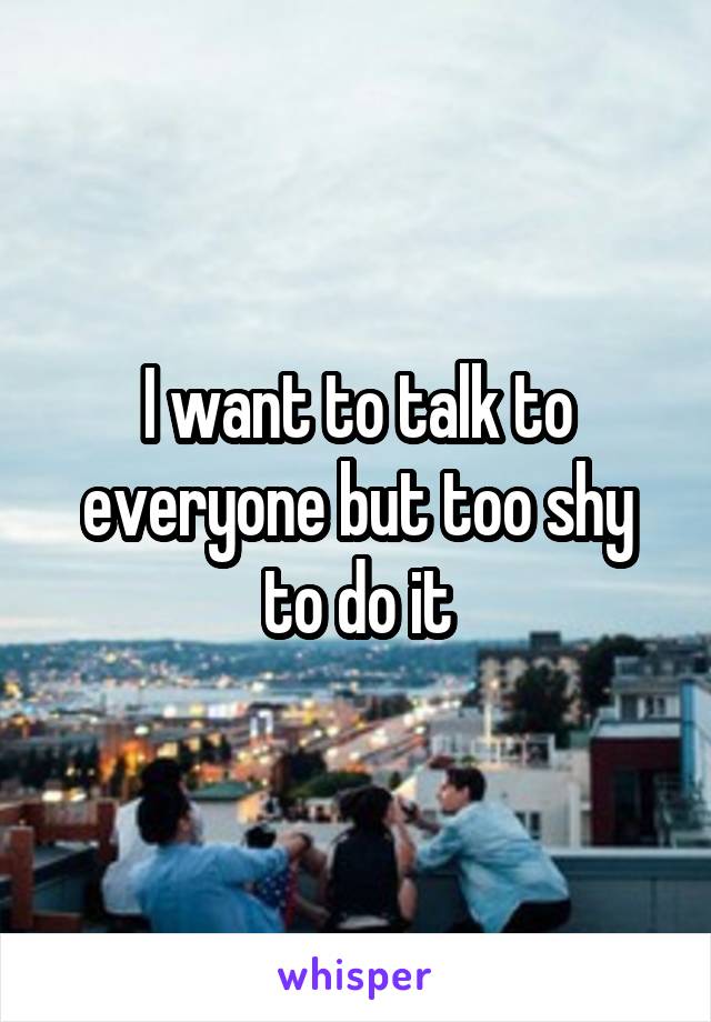 I want to talk to everyone but too shy to do it