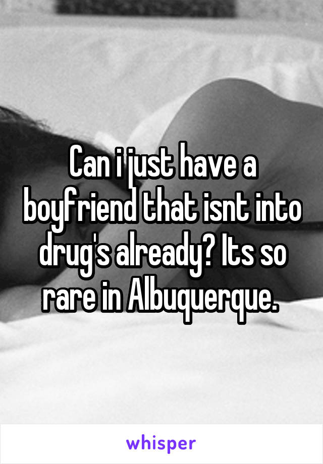 Can i just have a boyfriend that isnt into drug's already? Its so rare in Albuquerque. 