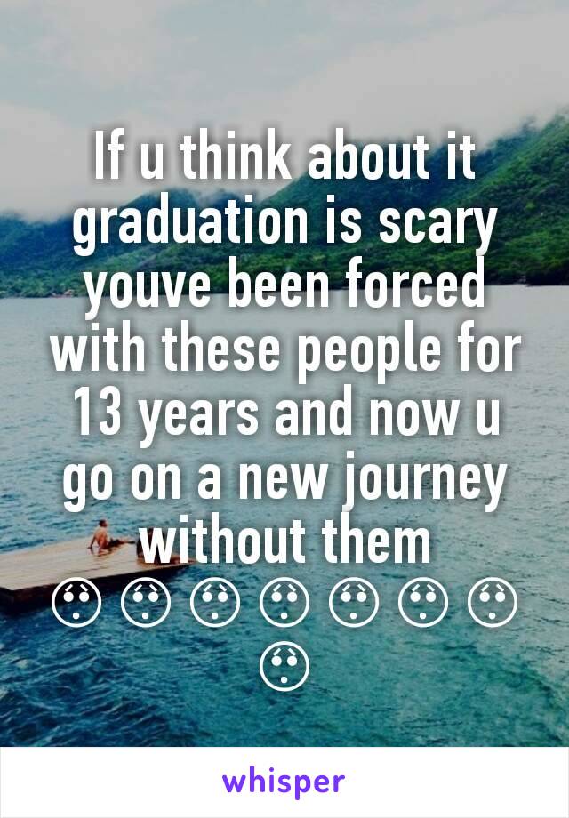 If u think about it graduation is scary youve been forced with these people for 13 years and now u go on a new journey without them 😯😯😯😯😯😯😯😯