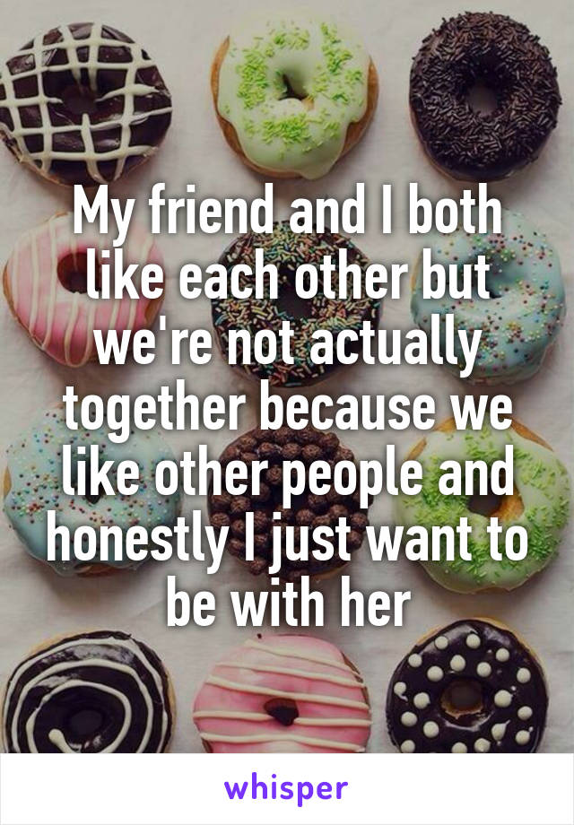 My friend and I both like each other but we're not actually together because we like other people and honestly I just want to be with her