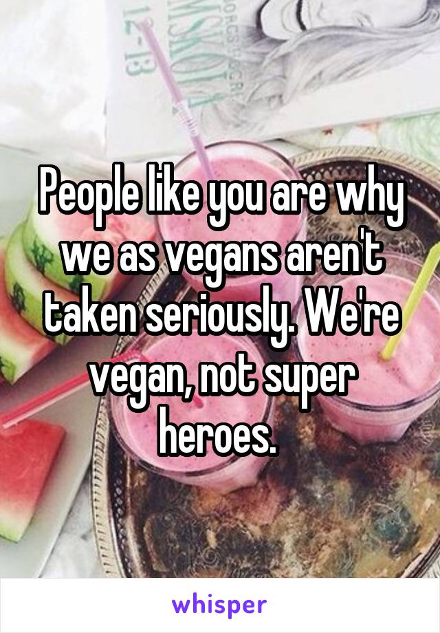 People like you are why we as vegans aren't taken seriously. We're vegan, not super heroes. 