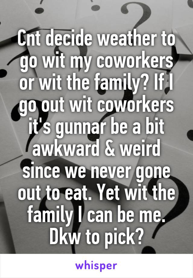 Cnt decide weather to go wit my coworkers or wit the family? If I go out wit coworkers it's gunnar be a bit awkward & weird since we never gone out to eat. Yet wit the family I can be me. Dkw to pick?