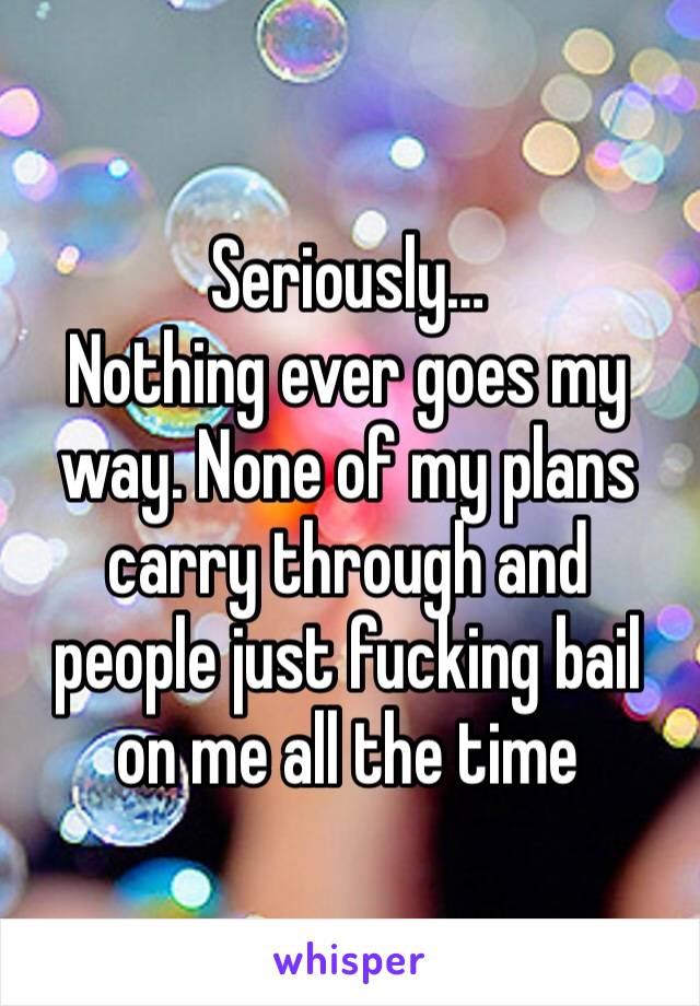 Seriously…
Nothing ever goes my way. None of my plans carry through and people just fucking bail on me all the time