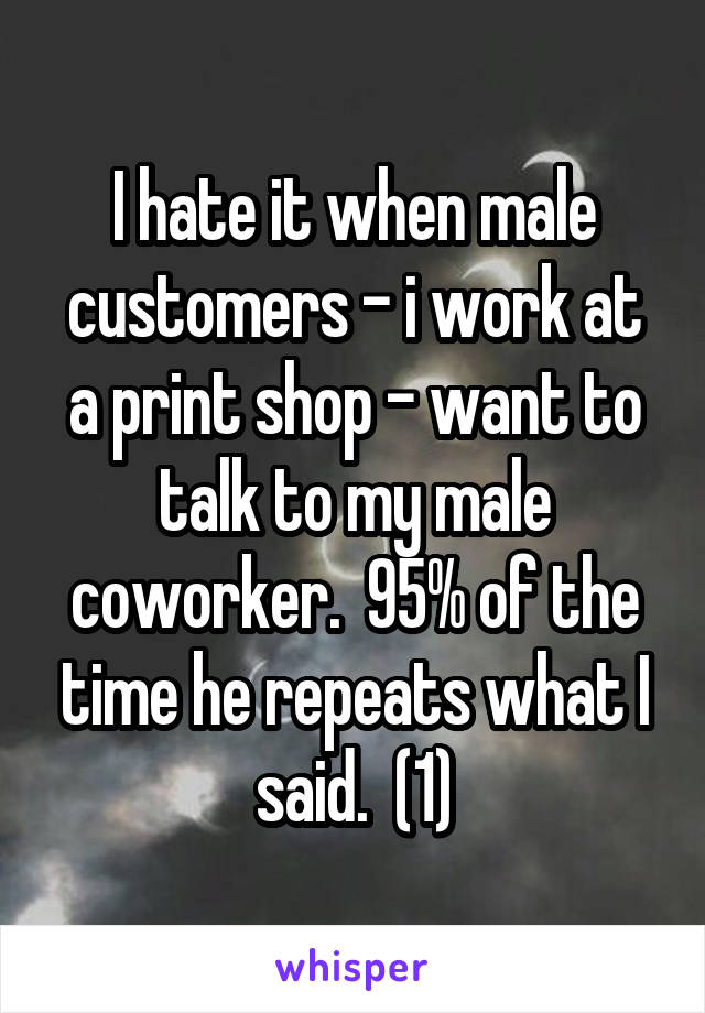 I hate it when male customers - i work at a print shop - want to talk to my male coworker.  95% of the time he repeats what I said.  (1)