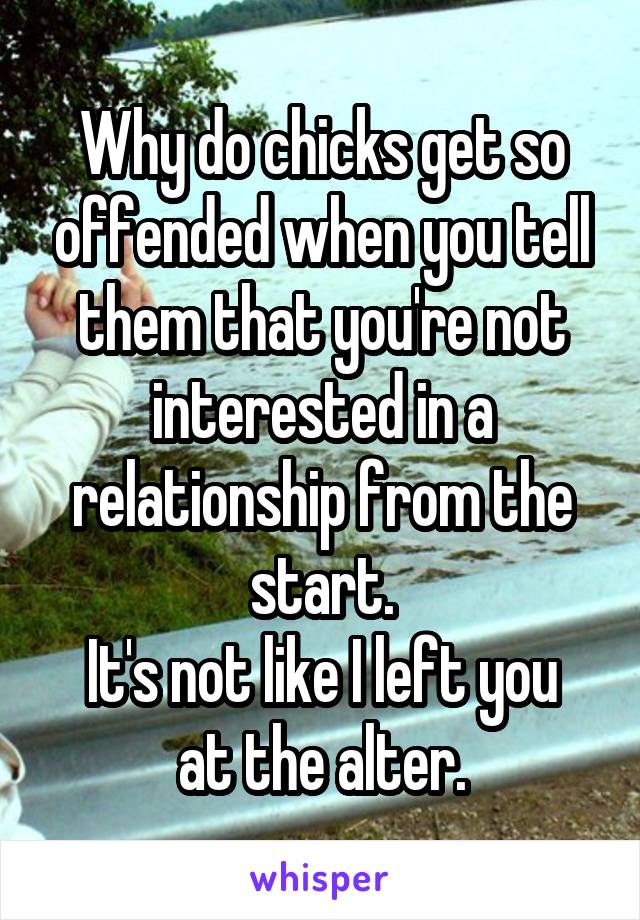 Why do chicks get so offended when you tell them that you're not interested in a relationship from the start.
It's not like I left you at the alter.