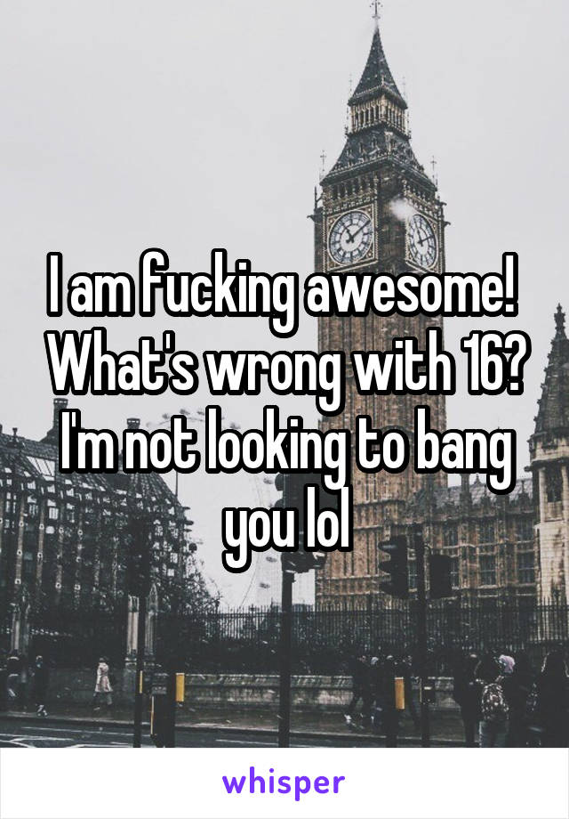 I am fucking awesome!  What's wrong with 16? I'm not looking to bang you lol