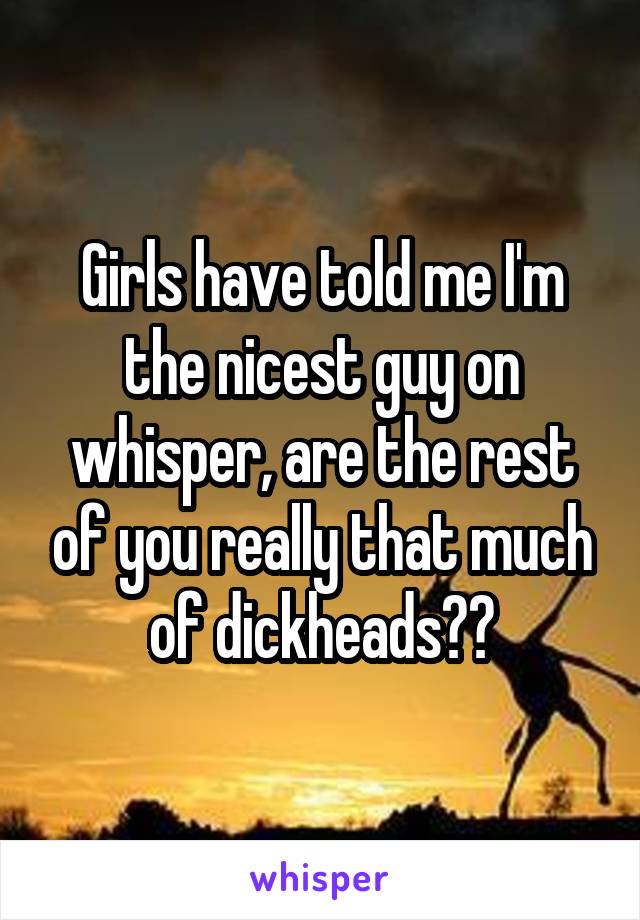 Girls have told me I'm the nicest guy on whisper, are the rest of you really that much of dickheads??