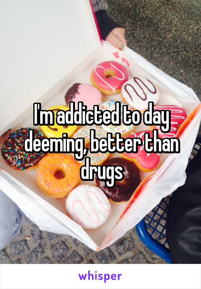 I'm addicted to day deeming, better than drugs